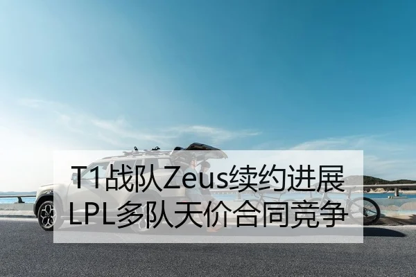 T1战队Zeus续约进展LPL多队天价合同竞争