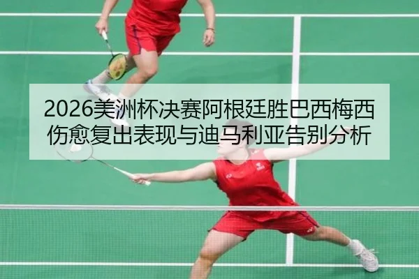 2026美洲杯决赛阿根廷胜巴西梅西伤愈复出表现与迪马利亚告别分析